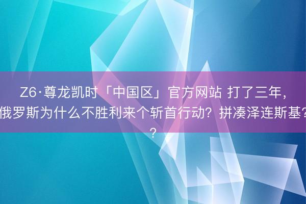 Z6·尊龙凯时「中国区」官方网站 打了三年，俄罗斯为什么不胜利来个斩首行动？拼凑泽连斯基?