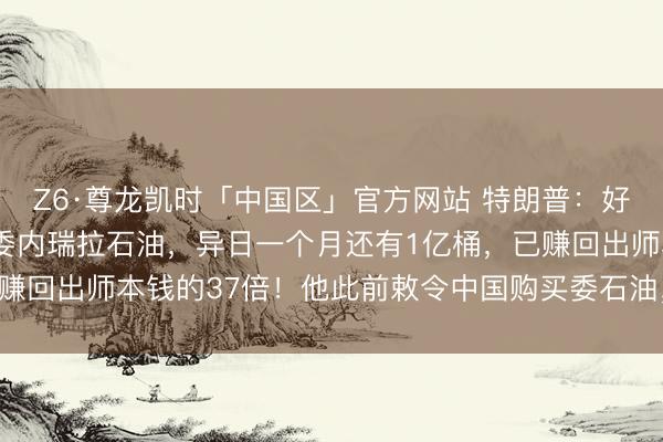 Z6·尊龙凯时「中国区」官方网站 特朗普:好意思国也曾卖了1亿桶委内瑞拉石油,异日一个月还有1亿桶,已赚回出师本钱的37倍!他此前敕令中国购买委石油,中方复兴……