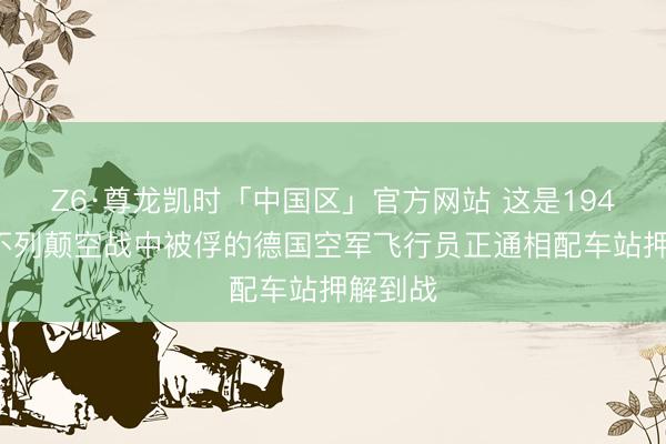 Z6·尊龙凯时「中国区」官方网站 这是1941年在不列颠空战中被俘的德国空军飞行员正通相配车站押解到战