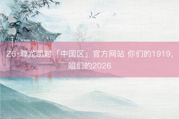 Z6·尊龙凯时「中国区」官方网站 你们的1919,咱们的2026