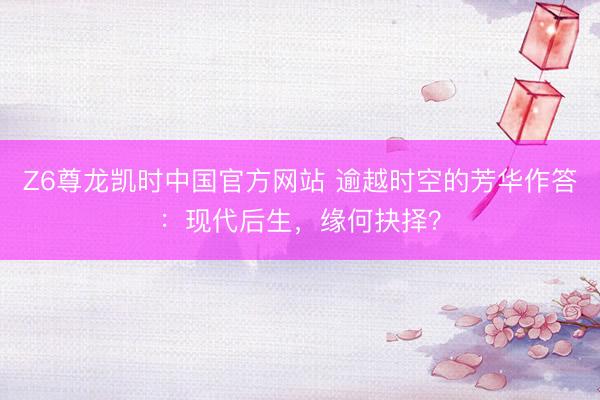 Z6尊龙凯时中国官方网站 逾越时空的芳华作答：现代后生，缘何抉择？