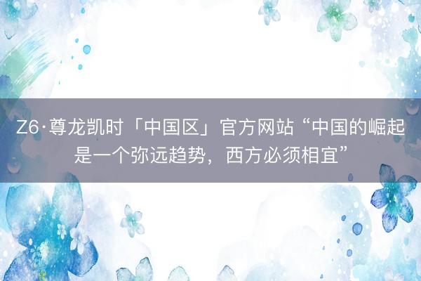 Z6·尊龙凯时「中国区」官方网站 “中国的崛起是一个弥远趋势，西方必须相宜”