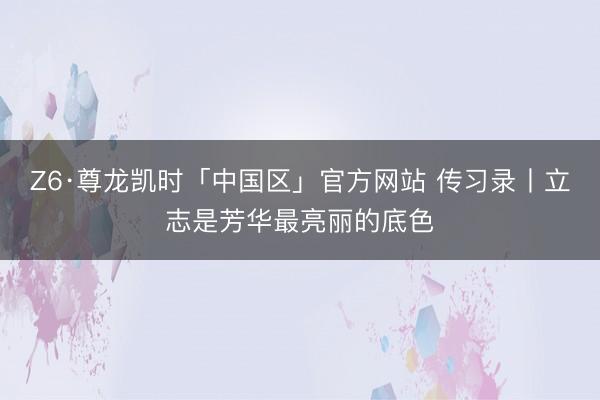 Z6·尊龙凯时「中国区」官方网站 传习录丨立志是芳华最亮丽的底色