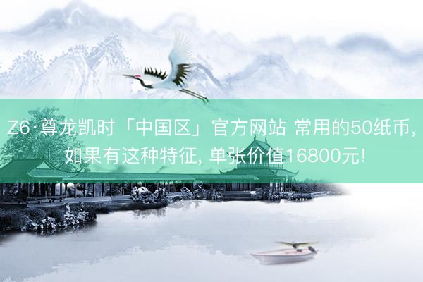 Z6·尊龙凯时「中国区」官方网站 常用的50纸币， 如果有这种特征， 单张价值16800元!