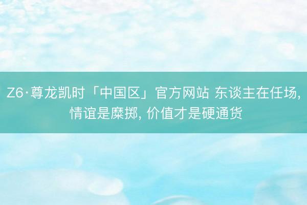 Z6·尊龙凯时「中国区」官方网站 东谈主在任场， 情谊是糜掷， 价值才是硬通货