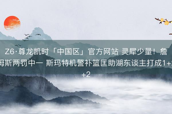 Z6·尊龙凯时「中国区」官方网站 灵犀少量！詹姆斯两罚中一 斯玛特机警补篮匡助湖东谈主打成1+2