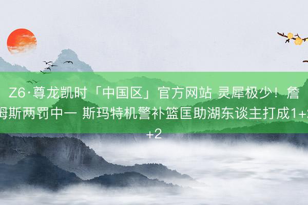 Z6·尊龙凯时「中国区」官方网站 灵犀极少！詹姆斯两罚中一 斯玛特机警补篮匡助湖东谈主打成1+2
