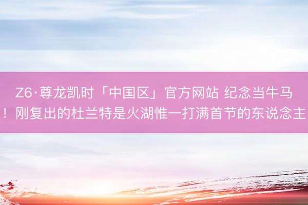 Z6·尊龙凯时「中国区」官方网站 纪念当牛马！刚复出的杜兰特是火湖惟一打满首节的东说念主