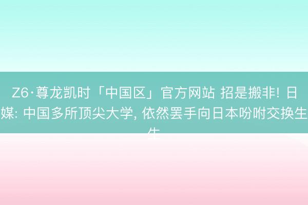 Z6·尊龙凯时「中国区」官方网站 招是搬非! 日媒: 中国多所顶尖大学， 依然罢手向日本吩咐交换生