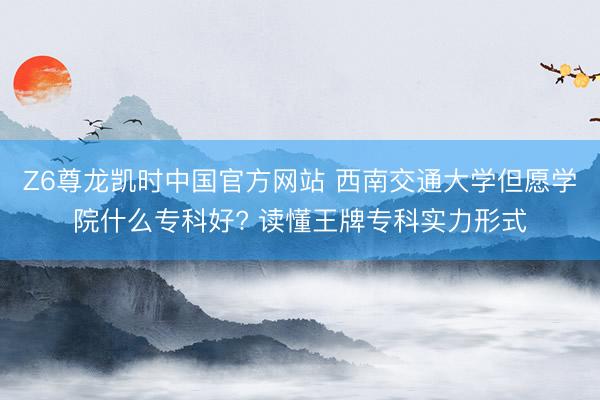 Z6尊龙凯时中国官方网站 西南交通大学但愿学院什么专科好? 读懂王牌专科实力形式