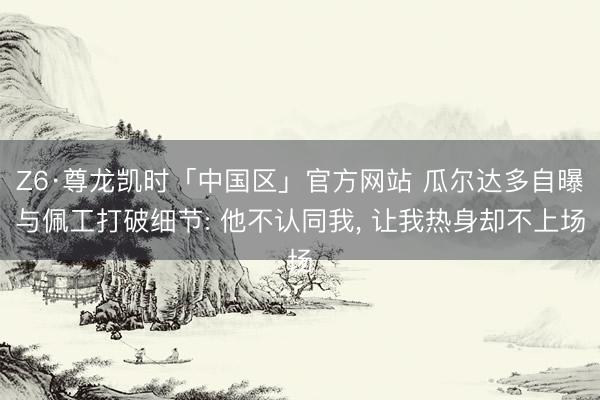 Z6·尊龙凯时「中国区」官方网站 瓜尔达多自曝与佩工打破细节: 他不认同我， 让我热身却不上场