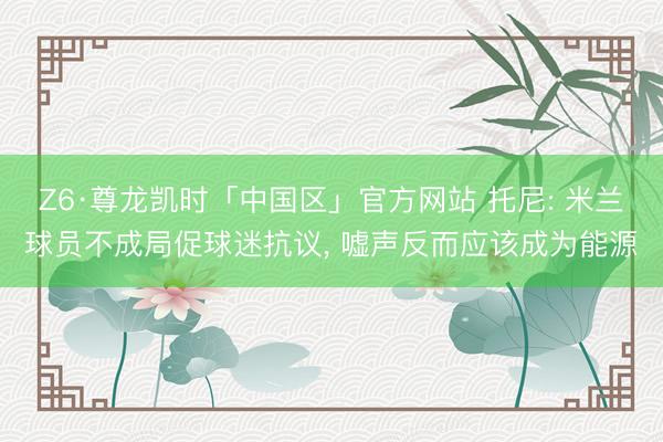 Z6·尊龙凯时「中国区」官方网站 托尼: 米兰球员不成局促球迷抗议， 嘘声反而应该成为能源