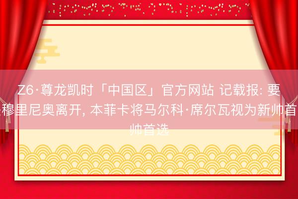 Z6·尊龙凯时「中国区」官方网站 记载报: 要是穆里尼奥离开， 本菲卡将马尔科·席尔瓦视为新帅首选