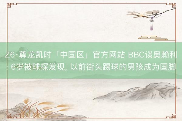 Z6·尊龙凯时「中国区」官方网站 BBC谈奥赖利: 6岁被球探发现, 以前街头踢球的男孩成为国脚