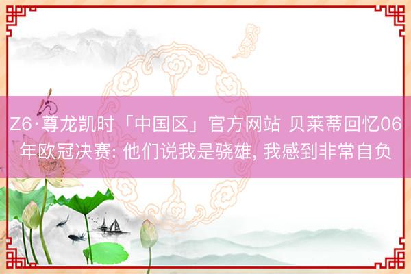 Z6·尊龙凯时「中国区」官方网站 贝莱蒂回忆06年欧冠决赛: 他们说我是骁雄， 我感到非常自负