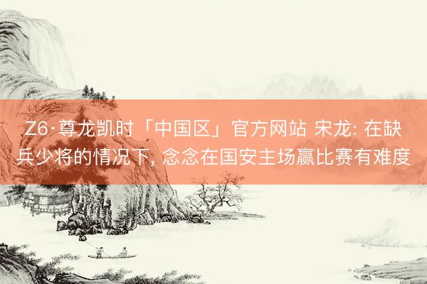 Z6·尊龙凯时「中国区」官方网站 宋龙: 在缺兵少将的情况下， 念念在国安主场赢比赛有难度