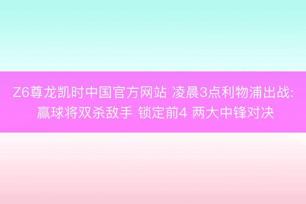 Z6尊龙凯时中国官方网站 凌晨3点利物浦出战: 赢球将双杀敌手 锁定前4 两大中锋对决