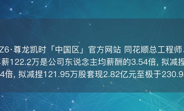 Z6·尊龙凯时「中国区」官方网站 同花顺总工程师、非孤独董事于浩渺年薪122.2万是公司东说念主均薪酬的3.54倍， 拟减捏121.95万股套现2.82亿元至极于230.98年工资