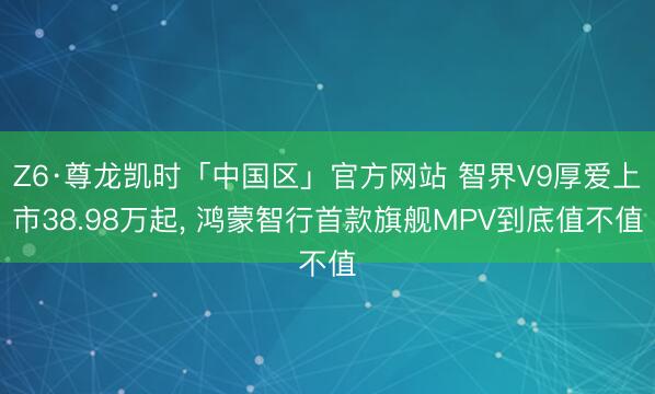 Z6·尊龙凯时「中国区」官方网站 智界V9厚爱上市38.98万起， 鸿蒙智行首款旗舰MPV到底值不值