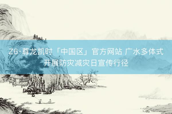 Z6·尊龙凯时「中国区」官方网站 广水多体式开展防灾减灾日宣传行径