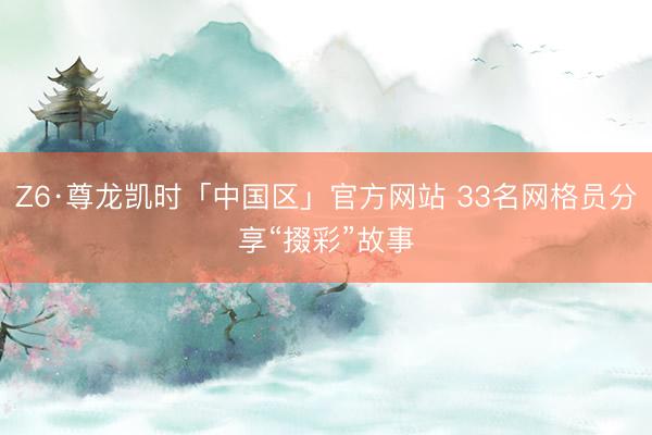 Z6·尊龙凯时「中国区」官方网站 33名网格员分享“掇彩”故事
