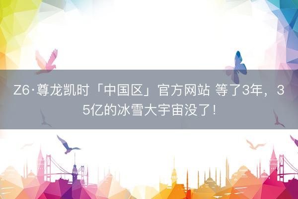 Z6·尊龙凯时「中国区」官方网站 等了3年，35亿的冰雪大宇宙没了！