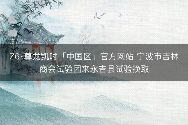 Z6·尊龙凯时「中国区」官方网站 宁波市吉林商会试验团来永吉县试验换取