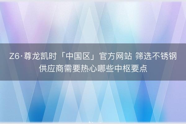 Z6·尊龙凯时「中国区」官方网站 筛选不锈钢供应商需要热心哪些中枢要点