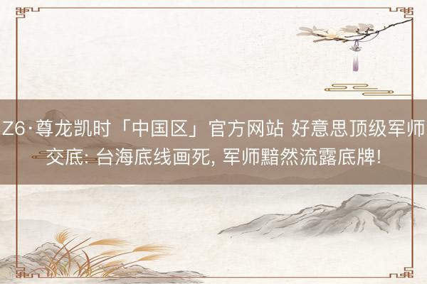 Z6·尊龙凯时「中国区」官方网站 好意思顶级军师交底: 台海底线画死， 军师黯然流露底牌!
