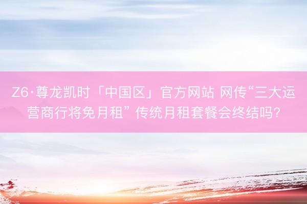 Z6·尊龙凯时「中国区」官方网站 网传“三大运营商行将免月租” 传统月租套餐会终结吗?