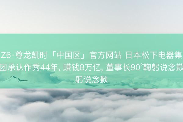 Z6·尊龙凯时「中国区」官方网站 日本松下电器集团承认作秀44年， 赚钱8万亿， 董事长90°鞠躬说念歉