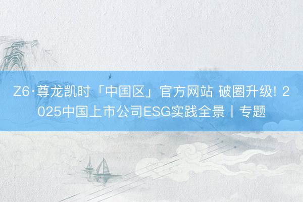 Z6·尊龙凯时「中国区」官方网站 破圈升级! 2025中国上市公司ESG实践全景丨专题