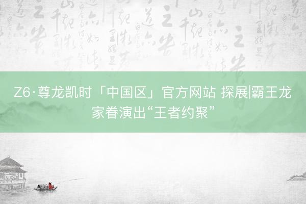 Z6·尊龙凯时「中国区」官方网站 探展|霸王龙家眷演出“王者约聚”