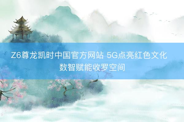 Z6尊龙凯时中国官方网站 5G点亮红色文化  数智赋能收罗空间