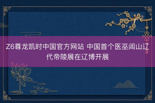 Z6尊龙凯时中国官方网站 中国首个医巫闾山辽代帝陵展在辽博开展