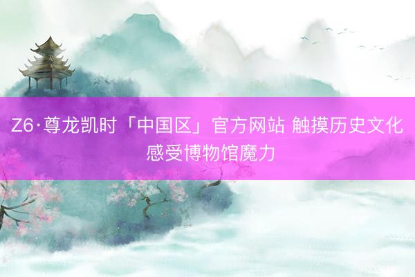 Z6·尊龙凯时「中国区」官方网站 触摸历史文化 感受博物馆魔力
