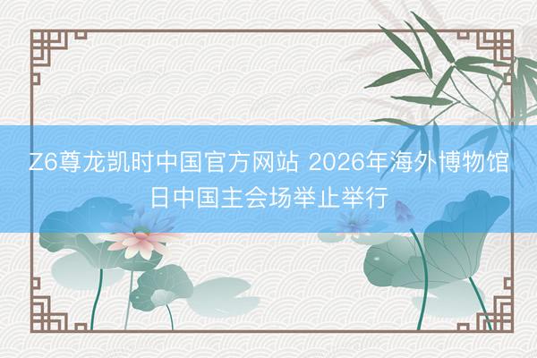 Z6尊龙凯时中国官方网站 2026年海外博物馆日中国主会场举止举行