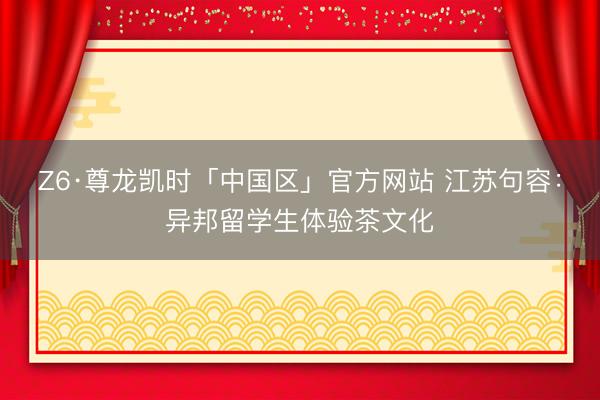 Z6·尊龙凯时「中国区」官方网站 江苏句容：异邦留学生体验茶文化