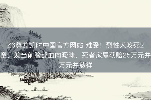 Z6尊龙凯时中国官方网站 难受！烈性犬咬死2岁女童，发当前脸部血肉暧昧，死者家属获赔25万元并慈祥