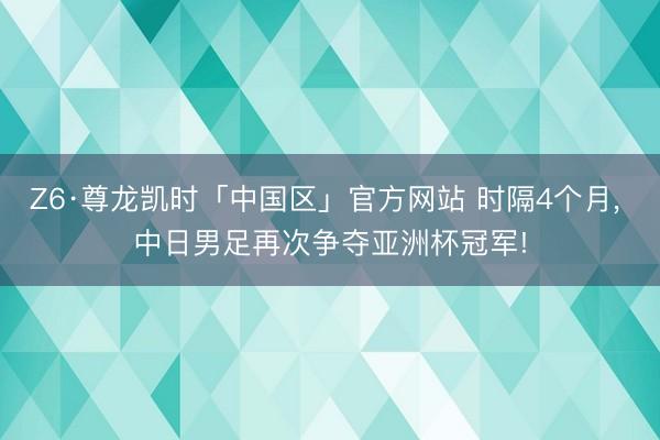 Z6·尊龙凯时「中国区」官方网站 时隔4个月， 中日男足再次争夺亚洲杯冠军!