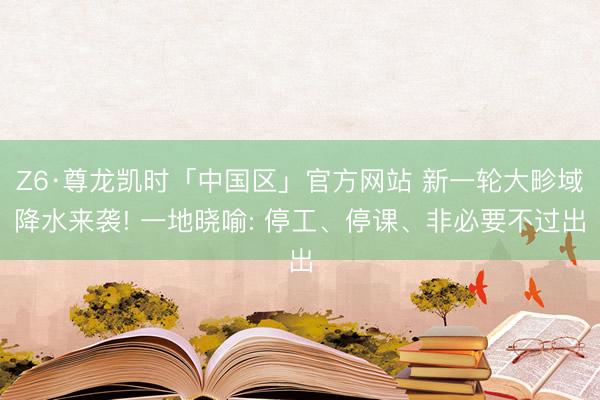 Z6·尊龙凯时「中国区」官方网站 新一轮大畛域降水来袭! 一地晓喻: 停工、停课、非必要不过出
