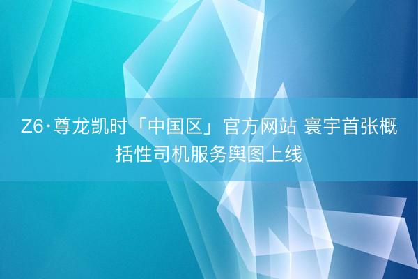 Z6·尊龙凯时「中国区」官方网站 寰宇首张概括性司机服务舆图上线