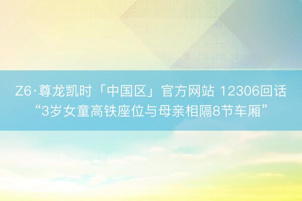 Z6·尊龙凯时「中国区」官方网站 12306回话“3岁女童高铁座位与母亲相隔8节车厢”