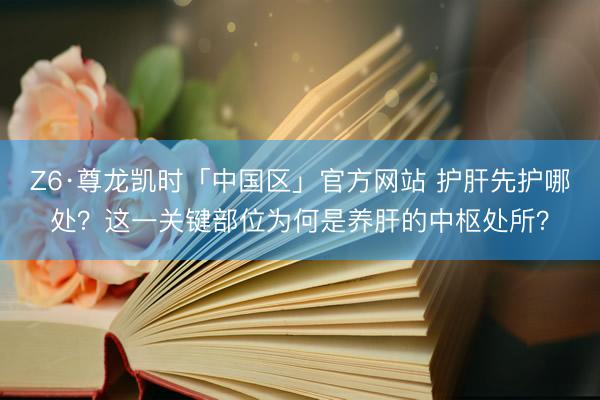 Z6·尊龙凯时「中国区」官方网站 护肝先护哪处？这一关键部位为何是养肝的中枢处所？