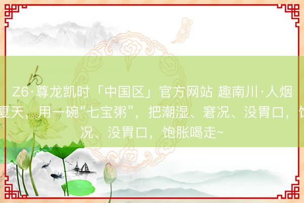 Z6·尊龙凯时「中国区」官方网站 趣南川·人烟里 | 这个夏天，用一碗“七宝粥”，把潮湿、窘况、没胃口，饱胀喝走~