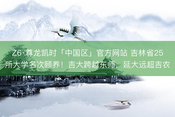 Z6·尊龙凯时「中国区」官方网站 吉林省25所大学名次颐养！吉大跨越东师，延大远超吉农