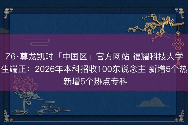 Z6·尊龙凯时「中国区」官方网站 福耀科技大学发布招生端正：2026年本科招收100东说念主 新增5个热点专科