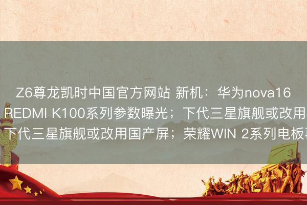 Z6尊龙凯时中国官方网站 新机：华为nova16系列手机或下月发布；REDMI K100系列参数曝光；下代三星旗舰或改用国产屏；荣耀WIN 2系列电板再升级