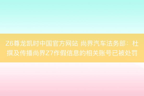 Z6尊龙凯时中国官方网站 尚界汽车法务部：杜撰及传播尚界Z7作假信息的相关账号已被处罚