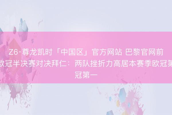 Z6·尊龙凯时「中国区」官方网站 巴黎官网前瞻欧冠半决赛对决拜仁：两队挫折力高居本赛季欧冠第一